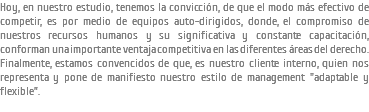 Hoy, en nuestro estudio, tenemos la convicción, de que el modo más efectivo de competir, es por medio de equipos auto-dirigidos, donde, el compromiso de nuestros recursos humanos y su significativa y constante capacitación, conforman una importante ventaja competitiva en las diferentes áreas del derecho. Finalmente, estamos convencidos de que, es nuestro cliente interno, quien nos representa y pone de manifiesto nuestro estilo de management "adaptable y flexible”.
